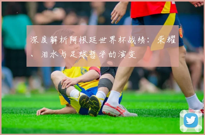 深度解析阿根廷世界杯战绩：荣耀、泪水与足球哲学的演变